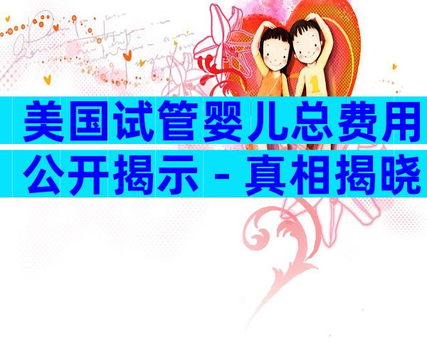 美国试管婴儿总费用公开揭示 - 真相揭晓